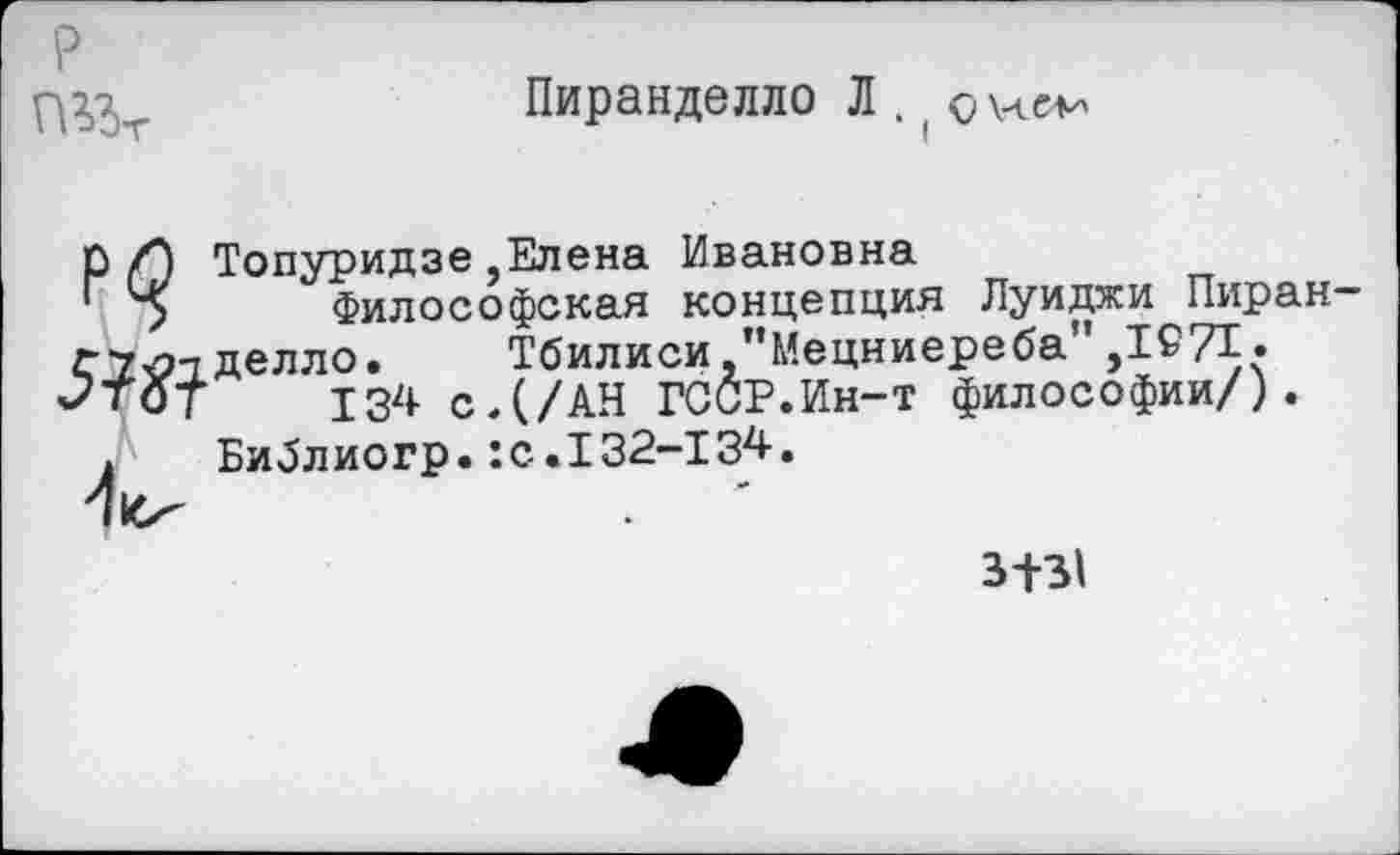 ﻿
Пиранделло Л .
5?^
Топуридзе,Елена Ивановна
Философская концепция Луиджи Пиран делло. Тбилиси "Мецниереба",1£71.
134 с.(/АН ГССР.Ин-т философии/).
Библиогр.:с.132-134.
3+31